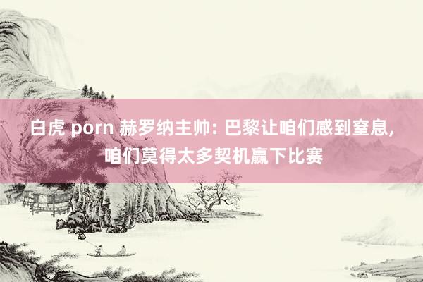 白虎 porn 赫罗纳主帅: 巴黎让咱们感到窒息， 咱们莫得太多契机赢下比赛