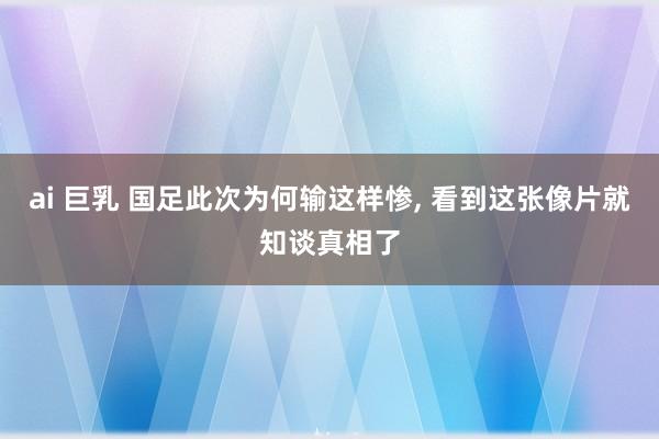 ai 巨乳 国足此次为何输这样惨， 看到这张像片就知谈真相了