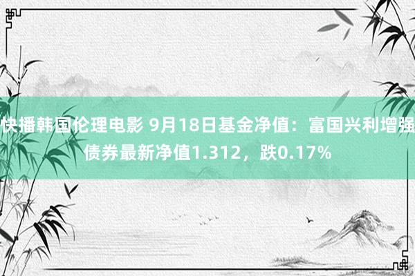 快播韩国伦理电影 9月18日基金净值：富国兴利增强债券最新净值1.312，跌0.17%