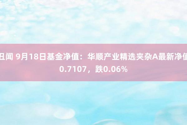 丑闻 9月18日基金净值：华顺产业精选夹杂A最新净值0.7107，跌0.06%