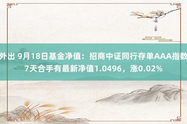 外出 9月18日基金净值：招商中证同行存单AAA指数7天合手有最新净值1.0496，涨0.02%