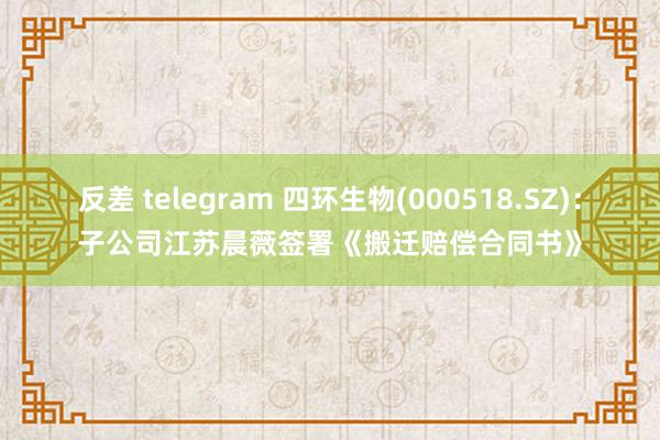 反差 telegram 四环生物(000518.SZ)：子公司江苏晨薇签署《搬迁赔偿合同书》