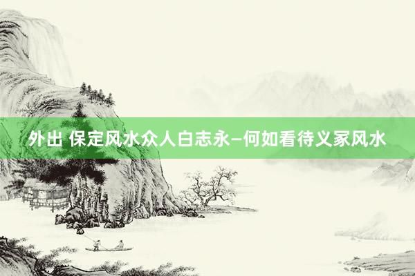 外出 保定风水众人白志永—何如看待义冢风水