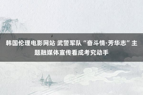 韩国伦理电影网站 武警军队“奋斗情·芳华志”主题融媒体宣传看成考究动手