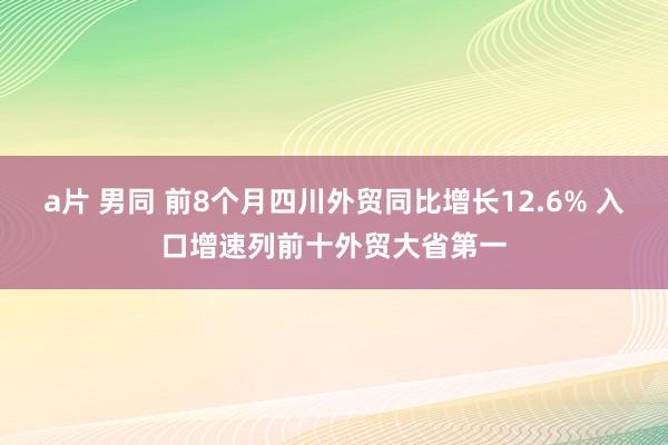 a片 男同 前8个月四川外贸同比增长12.6% 入口增速列前十外贸大省第一