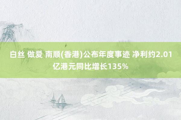 白丝 做爱 南顺(香港)公布年度事迹 净利约2.01亿港元同比增长135%