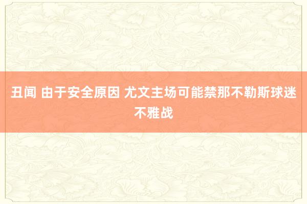 丑闻 由于安全原因 尤文主场可能禁那不勒斯球迷不雅战