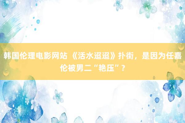 韩国伦理电影网站 《活水迢迢》扑街，是因为任嘉伦被男二“艳压”？