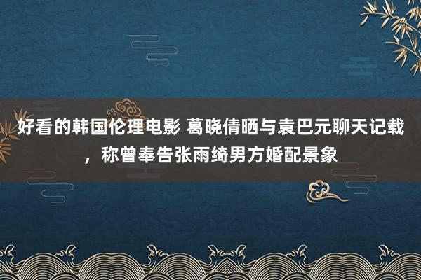 好看的韩国伦理电影 葛晓倩晒与袁巴元聊天记载，称曾奉告张雨绮男方婚配景象