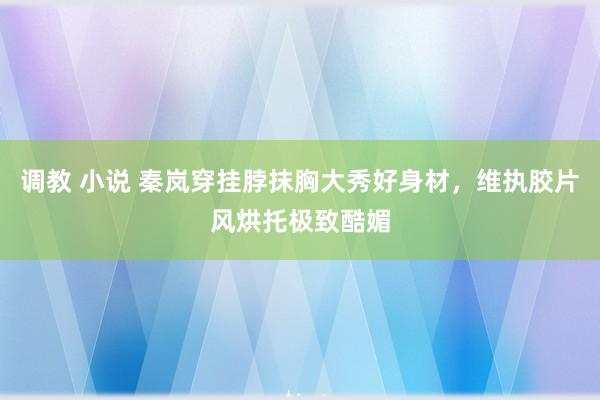 调教 小说 秦岚穿挂脖抹胸大秀好身材，维执胶片风烘托极致酷媚