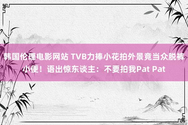 韩国伦理电影网站 TVB力捧小花拍外景竟当众脱裤小便！语出惊东谈主：不要拍我Pat Pat