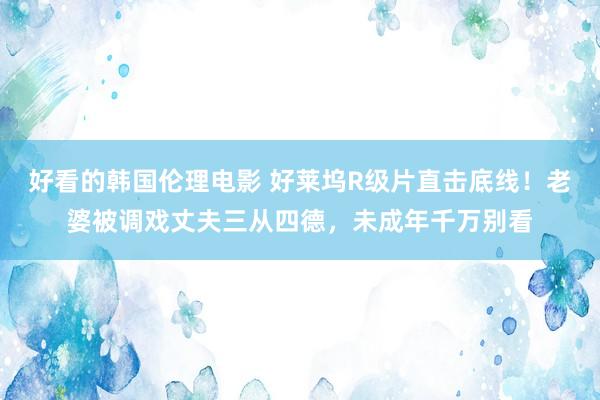 好看的韩国伦理电影 好莱坞R级片直击底线！老婆被调戏丈夫三从四德，未成年千万别看