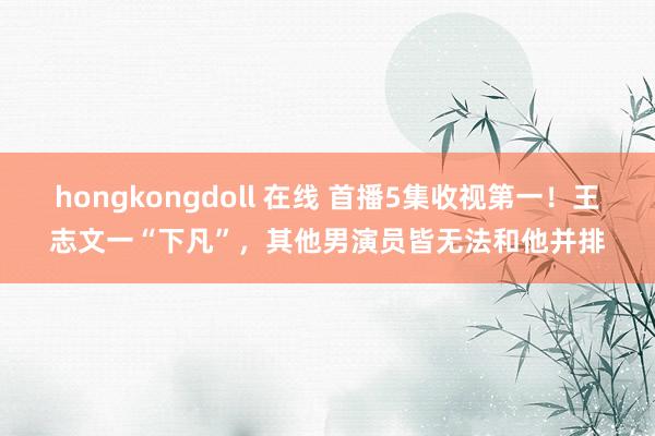 hongkongdoll 在线 首播5集收视第一！王志文一“下凡”，其他男演员皆无法和他并排