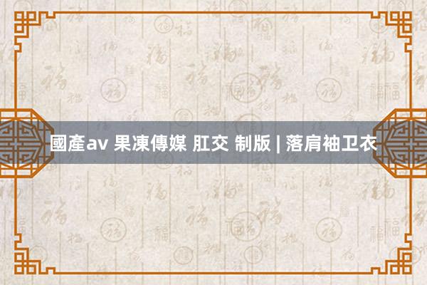 國產av 果凍傳媒 肛交 制版 | 落肩袖卫衣