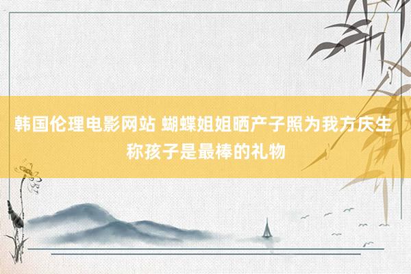 韩国伦理电影网站 蝴蝶姐姐晒产子照为我方庆生 称孩子是最棒的礼物