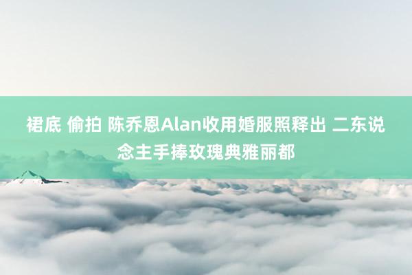 裙底 偷拍 陈乔恩Alan收用婚服照释出 二东说念主手捧玫瑰典雅丽都