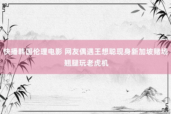 快播韩国伦理电影 网友偶遇王想聪现身新加坡赌场 翘腿玩老虎机