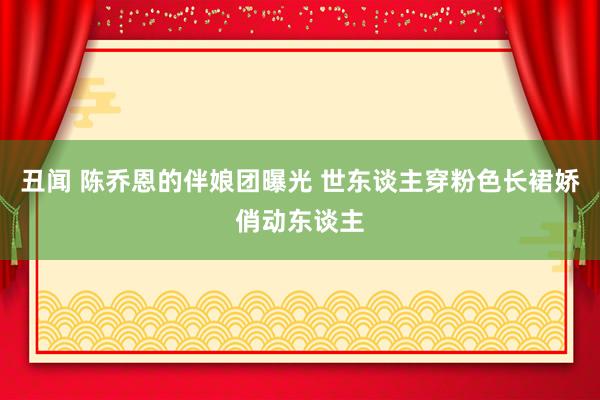 丑闻 陈乔恩的伴娘团曝光 世东谈主穿粉色长裙娇俏动东谈主