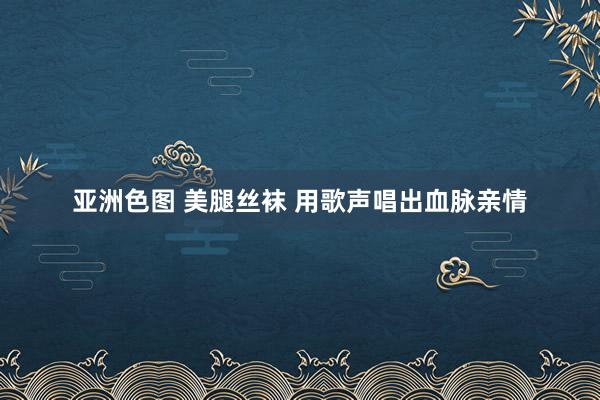 亚洲色图 美腿丝袜 用歌声唱出血脉亲情