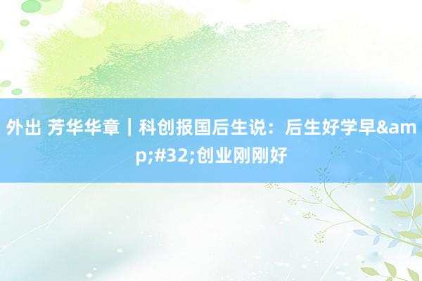 外出 芳华华章｜科创报国后生说：后生好学早&#32;创业刚刚好