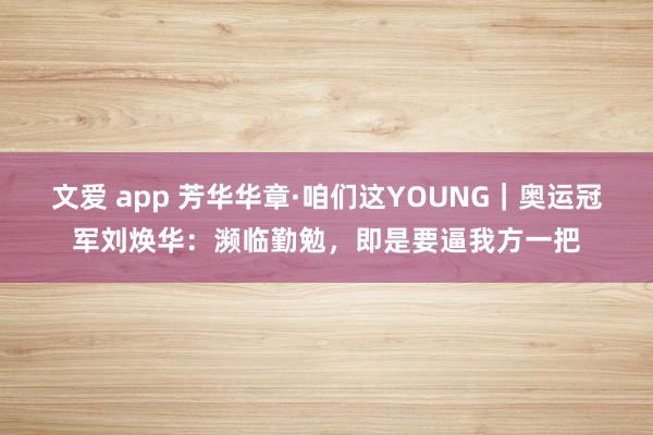 文爱 app 芳华华章·咱们这YOUNG｜奥运冠军刘焕华：濒临勤勉，即是要逼我方一把