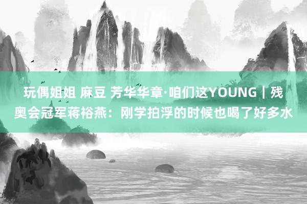 玩偶姐姐 麻豆 芳华华章·咱们这YOUNG｜残奥会冠军蒋裕燕：刚学拍浮的时候也喝了好多水