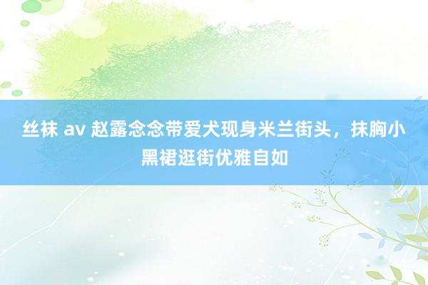 丝袜 av 赵露念念带爱犬现身米兰街头，抹胸小黑裙逛街优雅自如