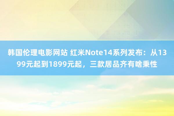 韩国伦理电影网站 红米Note14系列发布：从1399元起到1899元起，三款居品齐有啥秉性