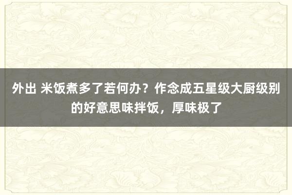 外出 米饭煮多了若何办？作念成五星级大厨级别的好意思味拌饭，厚味极了