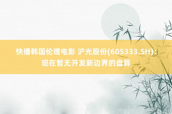 快播韩国伦理电影 沪光股份(605333.SH)：现在暂无开发新边界的盘算