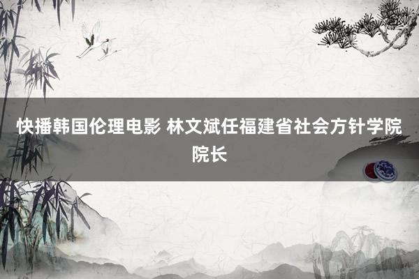 快播韩国伦理电影 林文斌任福建省社会方针学院院长