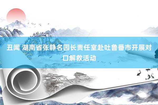 丑闻 湖南省张静名园长责任室赴吐鲁番市开展对口解救活动