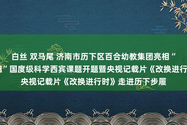 白丝 双马尾 济南市历下区百合幼教集团亮相“科普历下•科创翌日”国度级科学西宾课题开题暨央视记载片《改换进行时》走进历下步履