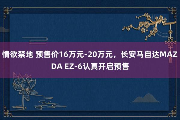 情欲禁地 预售价16万元-20万元，长安马自达MAZDA EZ-6认真开启预售