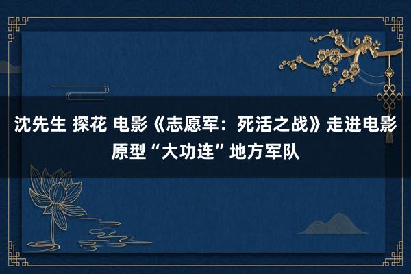 沈先生 探花 电影《志愿军：死活之战》走进电影原型“大功连”地方军队