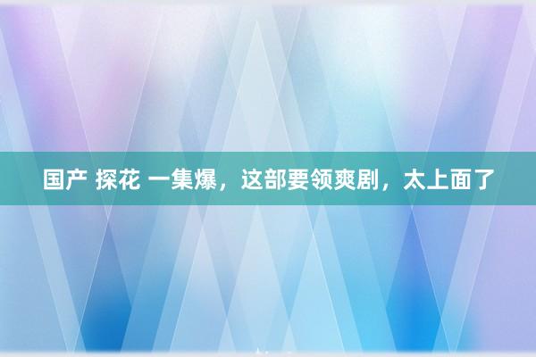 国产 探花 一集爆，这部要领爽剧，太上面了