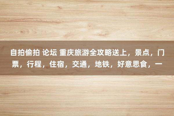 自拍偷拍 论坛 重庆旅游全攻略送上，景点，门票，行程，住宿，交通，地铁，好意思食，一