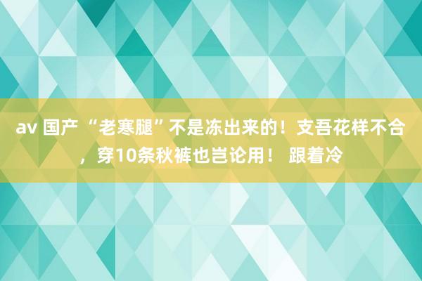 av 国产 “老寒腿”不是冻出来的！支吾花样不合，穿10条秋裤也岂论用！ 跟着冷