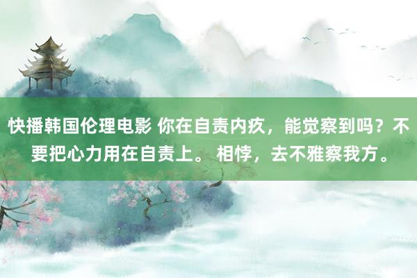 快播韩国伦理电影 你在自责内疚，能觉察到吗？不要把心力用在自责上。 相悖，去不雅察我方。