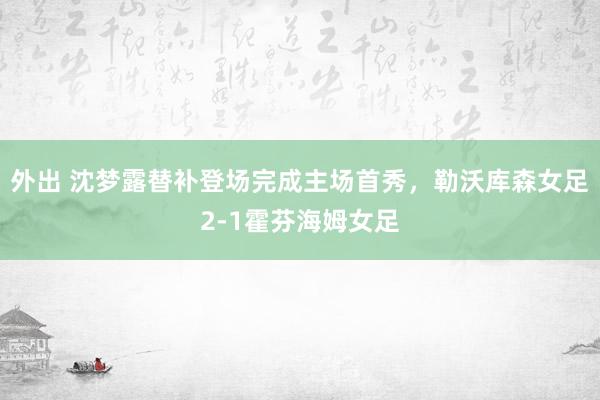 外出 沈梦露替补登场完成主场首秀，勒沃库森女足2-1霍芬海姆女足