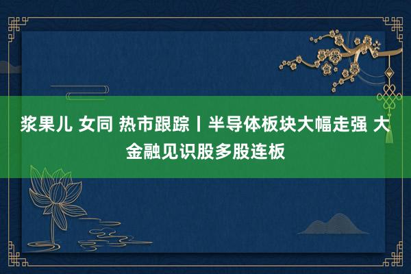 浆果儿 女同 热市跟踪丨半导体板块大幅走强 大金融见识股多股连板