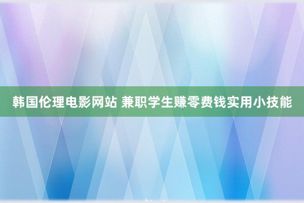 韩国伦理电影网站 兼职学生赚零费钱实用小技能