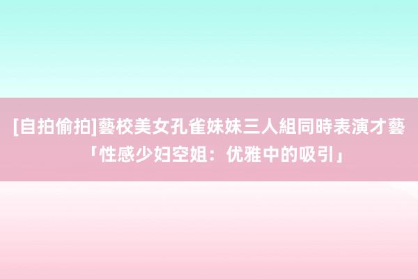 [自拍偷拍]藝校美女孔雀妹妹三人組同時表演才藝 「性感少妇空姐：优雅中的吸引」