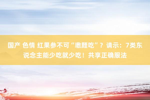 国产 色情 红果参不可“璷黫吃”？请示：7类东说念主能少吃就少吃！共享正确服法