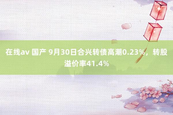 在线av 国产 9月30日合兴转债高潮0.23%，转股溢价率41.4%