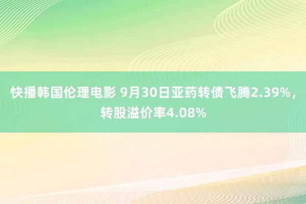 快播韩国伦理电影 9月30日亚药转债飞腾2.39%，转股溢价率4.08%