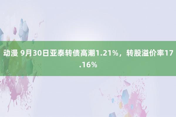 动漫 9月30日亚泰转债高潮1.21%，转股溢价率17.16%