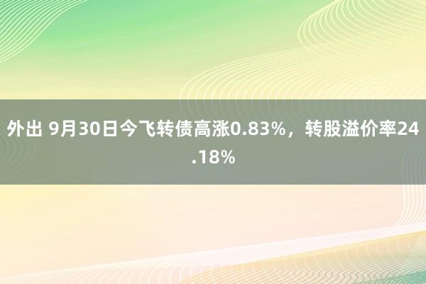 外出 9月30日今飞转债高涨0.83%，转股溢价率24.18%