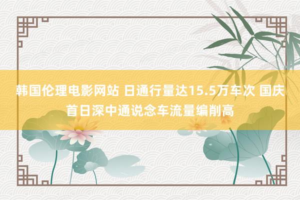 韩国伦理电影网站 日通行量达15.5万车次 国庆首日深中通说念车流量编削高