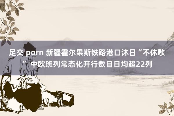 足交 porn 新疆霍尔果斯铁路港口沐日“不休歇” 中欧班列常态化开行数目日均超22列